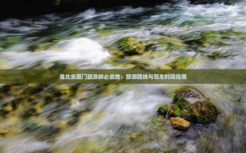 淮北去厦门鼓浪屿必去地：旅游路线与驾车时间指南