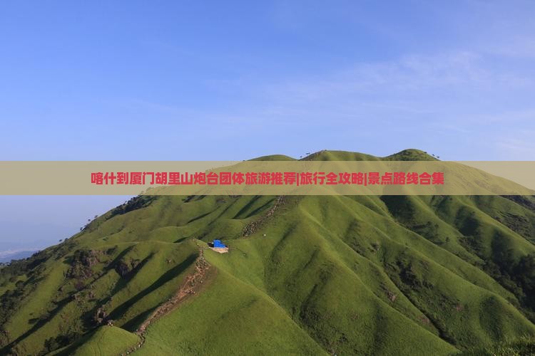 喀什到厦门胡里山炮台团体旅游推荐|旅行全攻略|景点路线合集