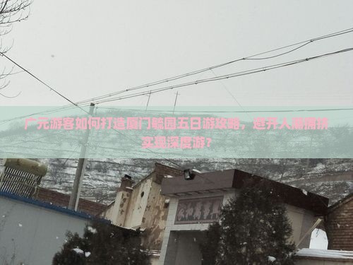 广元游客如何打造厦门毓园五日游攻略，避开人潮拥挤实现深度游？
