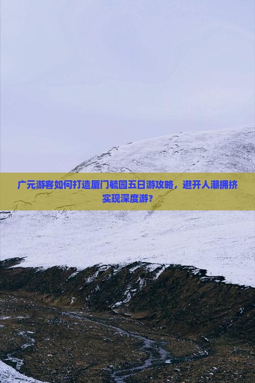 广元游客如何打造厦门毓园五日游攻略，避开人潮拥挤实现深度游？
