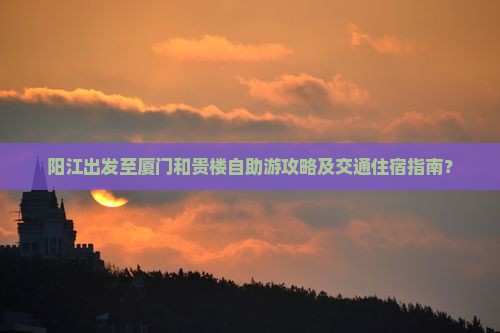 阳江出发至厦门和贵楼自助游攻略及交通住宿指南？
