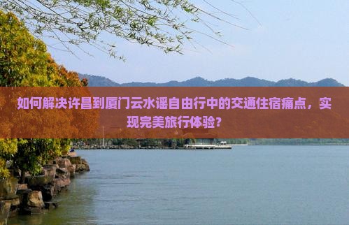 如何解决许昌到厦门云水谣自由行中的交通住宿痛点，实现完美旅行体验？