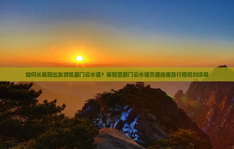 如何从襄阳出发游览厦门云水谣？襄阳至厦门云水谣交通指南及行程规划详解