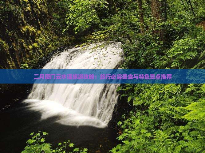 二月厦门云水谣旅游攻略：旅行必尝美食与特色景点推荐