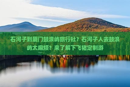 石河子到厦门鼓浪屿旅行社？石河子人去鼓浪屿太麻烦？来了解下飞猪定制游
