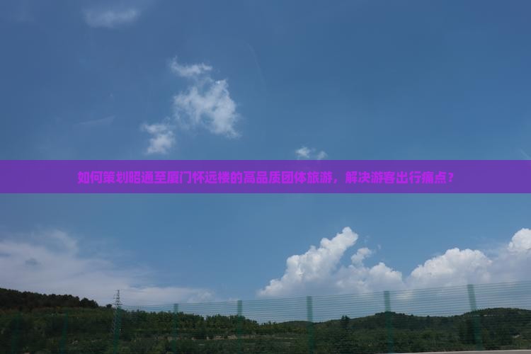 如何策划昭通至厦门怀远楼的高品质团体旅游，解决游客出行痛点？