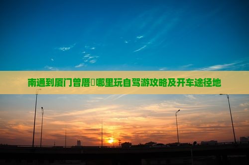 南通到厦门曾厝垵哪里玩自驾游攻略及开车途径地