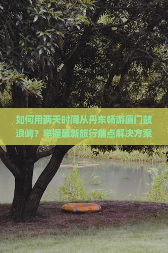 如何用两天时间从丹东畅游厦门鼓浪屿？掌握最新旅行痛点解决方案，开启你的品质旅程！