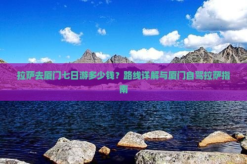 拉萨去厦门七日游多少钱？路线详解与厦门自驾拉萨指南