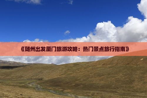 《随州出发厦门旅游攻略：热门景点旅行指南》