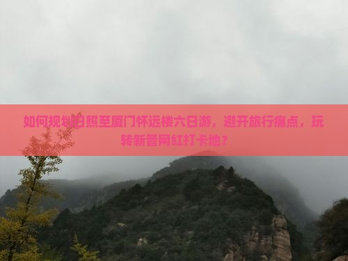 如何规划日照至厦门怀远楼六日游，避开旅行痛点，玩转新晋网红打卡地？