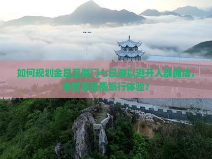 如何规划金昌至厦门七日游以避开人群拥堵，享受高品质旅行体验？