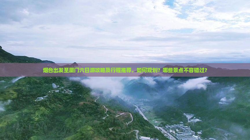 烟台出发至厦门六日游攻略及行程推荐，如何规划？哪些景点不容错过？