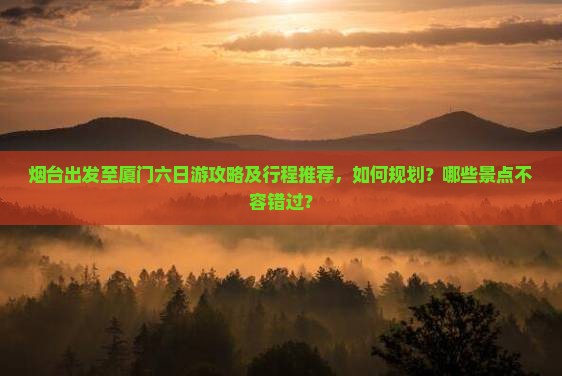 烟台出发至厦门六日游攻略及行程推荐，如何规划？哪些景点不容错过？