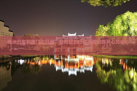 株洲出发到厦门三日游，如何规划行程才能玩得开心又省心？