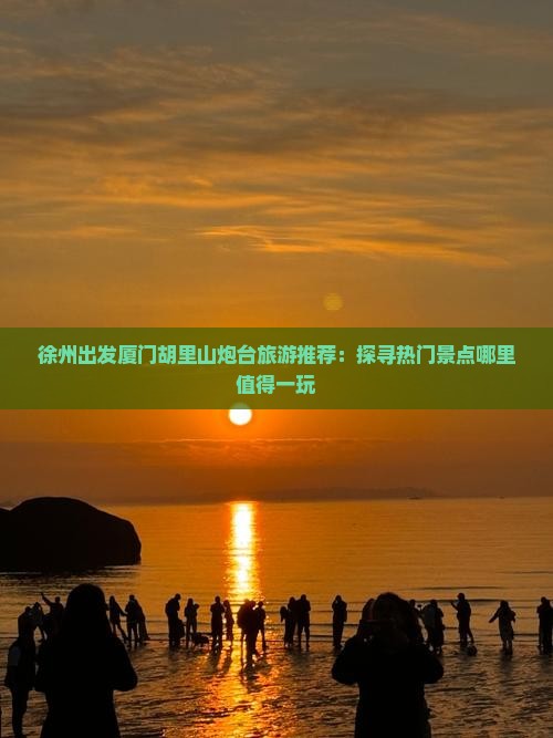 徐州出发厦门胡里山炮台旅游推荐：探寻热门景点哪里值得一玩