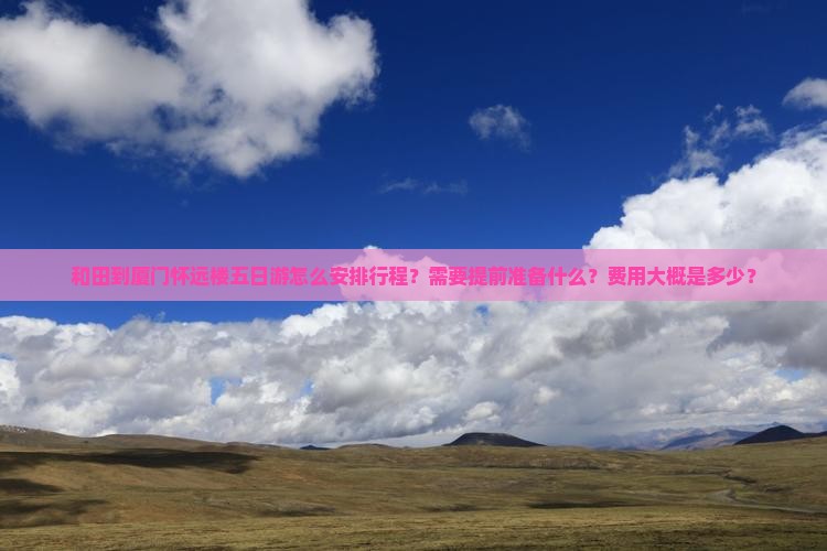 和田到厦门怀远楼五日游怎么安排行程？需要提前准备什么？费用大概是多少？
