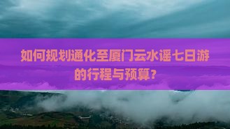 如何规划通化至厦门云水谣七日游的行程与预算？