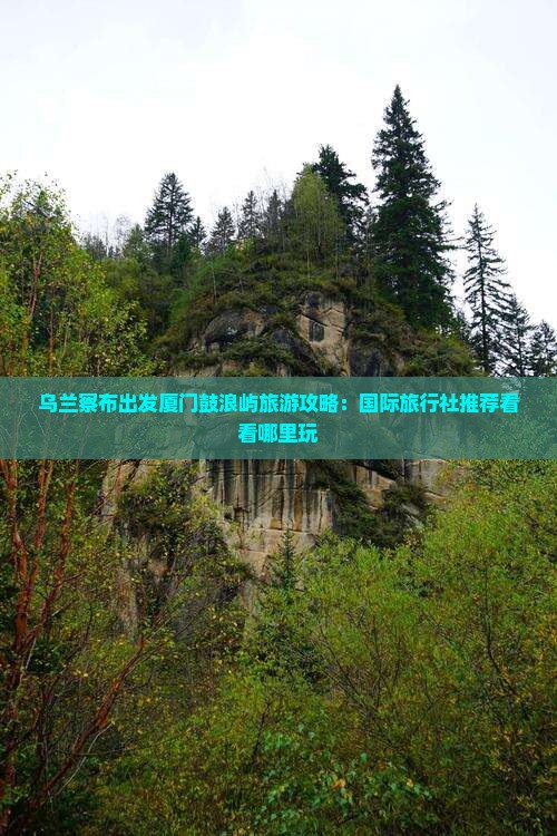 乌兰察布出发厦门鼓浪屿旅游攻略：国际旅行社推荐看看哪里玩