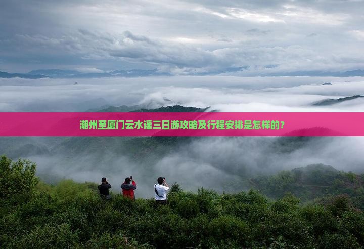 潮州至厦门云水谣三日游攻略及行程安排是怎样的？