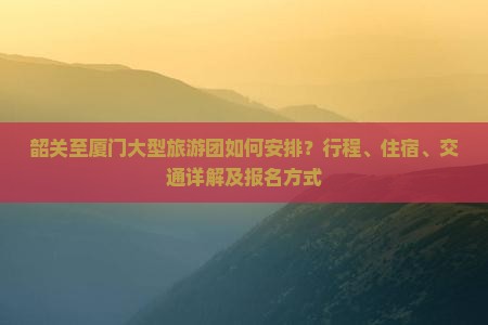 韶关至厦门大型旅游团如何安排？行程、住宿、交通详解及报名方式
