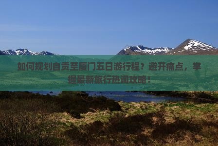 如何规划自贡至厦门五日游行程？避开痛点，掌握最新旅行热词攻略！