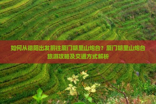 如何从德阳出发前往厦门胡里山炮台？厦门胡里山炮台旅游攻略及交通方式解析