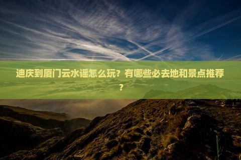迪庆到厦门云水谣怎么玩？有哪些必去地和景点推荐？
