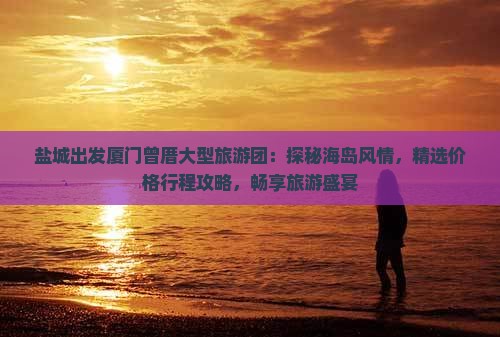 盐城出发厦门曾厝大型旅游团：探秘海岛风情，精选价格行程攻略，畅享旅游盛宴