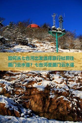 如何从七台河出发选择旅行社前往厦门云水谣？七台河至厦门云水谣旅行社推荐及服务比较