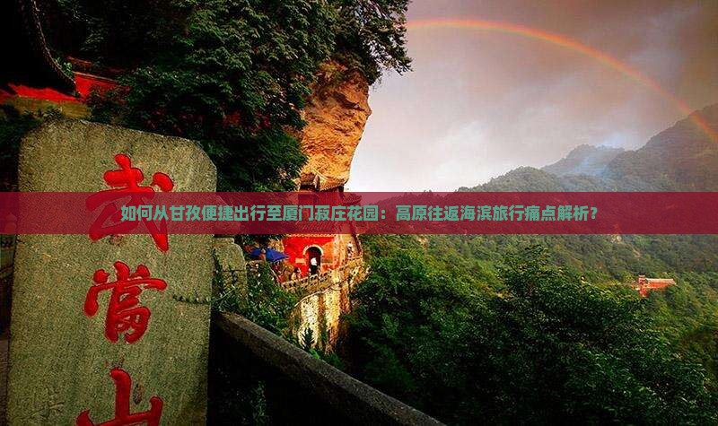如何从甘孜便捷出行至厦门菽庄花园：高原往返海滨旅行痛点解析？