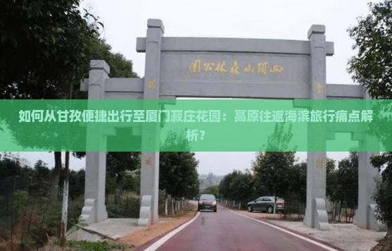如何从甘孜便捷出行至厦门菽庄花园：高原往返海滨旅行痛点解析？