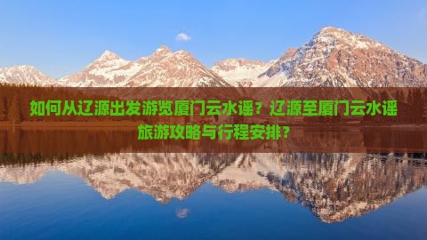 如何从辽源出发游览厦门云水谣？辽源至厦门云水谣旅游攻略与行程安排？