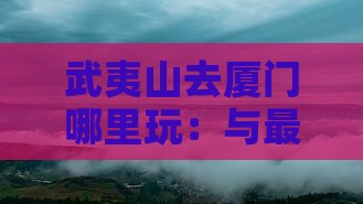 武夷山去厦门哪里玩：与最便捷旅游攻略