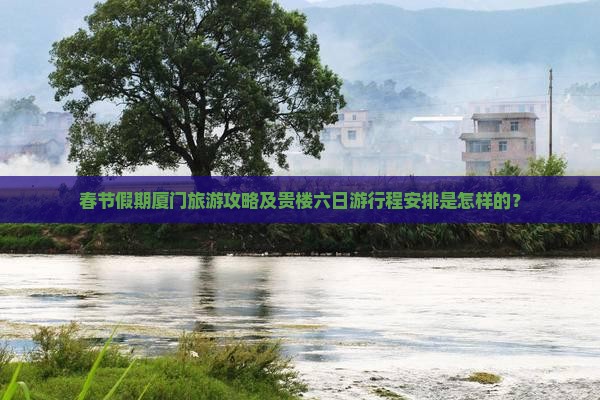 春节假期厦门旅游攻略及贵楼六日游行程安排是怎样的？