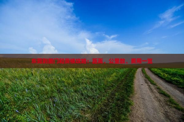 东莞到厦门和贵楼攻略：距离、公里数、费用一览