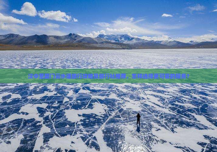 汉中至厦门云水谣旅行攻略及旅行社推荐，怎样选择更可靠的服务？
