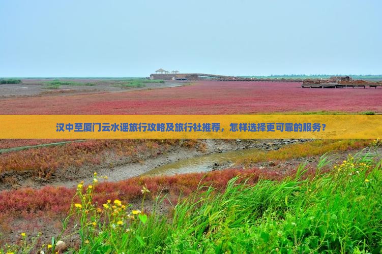 汉中至厦门云水谣旅行攻略及旅行社推荐，怎样选择更可靠的服务？
