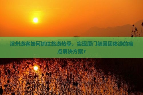 滨州游客如何抓住旅游热季，实现厦门毓园团体游的痛点解决方案？
