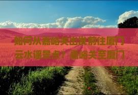 如何从嘉峪关出发前往厦门云水谣景点？嘉峪关至厦门云水谣交通方式及旅游攻略详解