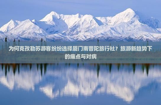为何克孜勒苏游客纷纷选择厦门南普陀旅行社？旅游新趋势下的痛点与对病