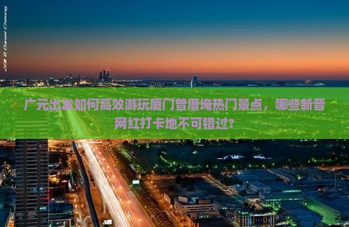 广元出发如何高效游玩厦门曾厝埯热门景点，哪些新晋网红打卡地不可错过？