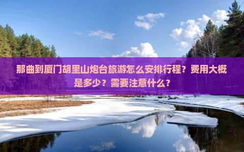 那曲到厦门胡里山炮台旅游怎么安排行程？费用大概是多少？需要注意什么？