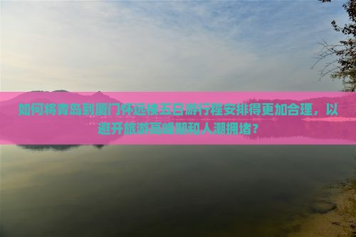 如何将青岛到厦门怀远楼五日游行程安排得更加合理，以避开旅游高峰期和人潮拥堵？