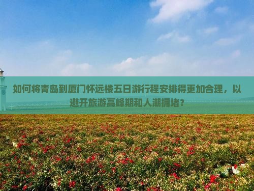 如何将青岛到厦门怀远楼五日游行程安排得更加合理，以避开旅游高峰期和人潮拥堵？