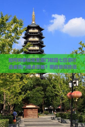 如何将攀枝花至厦门毓园七日游打造成热门痛点攻略？哪些新词热词能提升旅行体验？