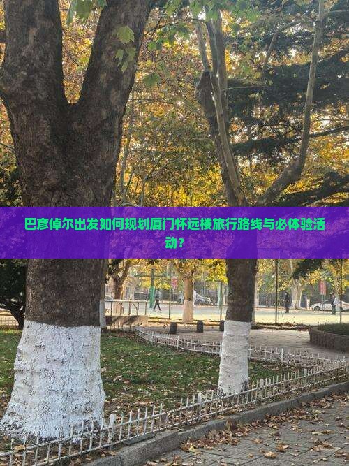 巴彦倬尔出发如何规划厦门怀远楼旅行路线与必体验活动？