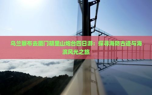 乌兰察布去厦门胡里山炮台四日游：探寻海防古迹与海滨风光之旅