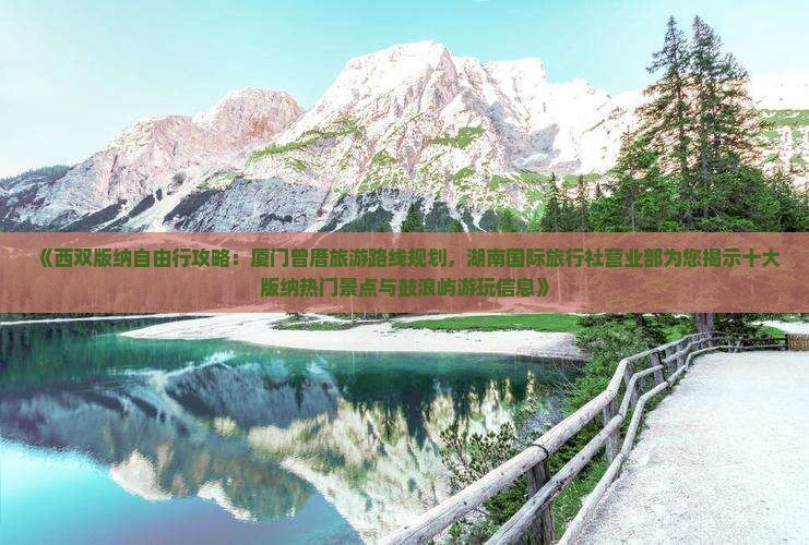 《西双版纳自由行攻略：厦门曾厝旅游路线规划，湖南国际旅行社营业部为您揭示十大版纳热门景点与鼓浪屿游玩信息》