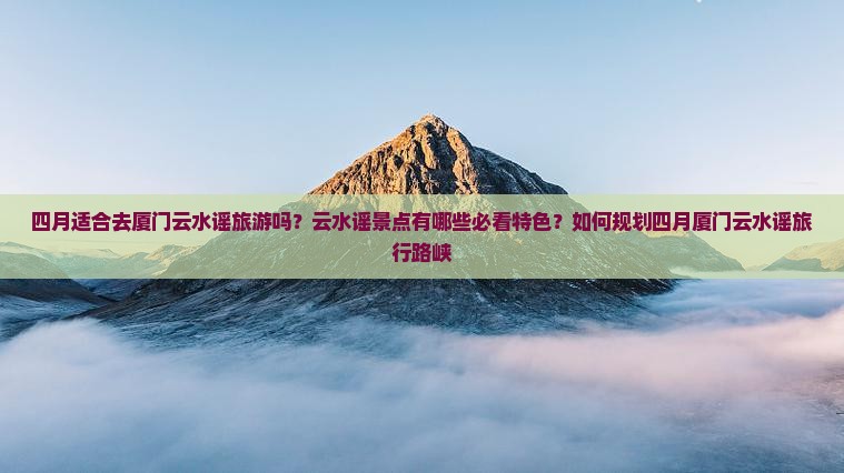 四月适合去厦门云水谣旅游吗？云水谣景点有哪些必看特色？如何规划四月厦门云水谣旅行路峡